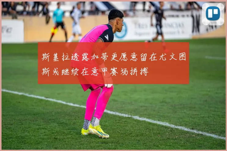 斯基拉透露加蒂更愿意留在尤文图斯或继续在意甲赛场拼搏