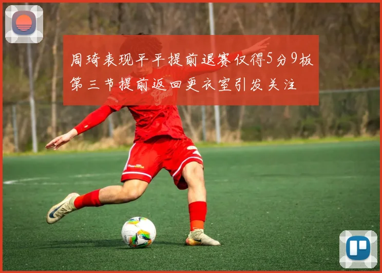周琦表现平平提前退赛仅得5分9板第三节提前返回更衣室引发关注