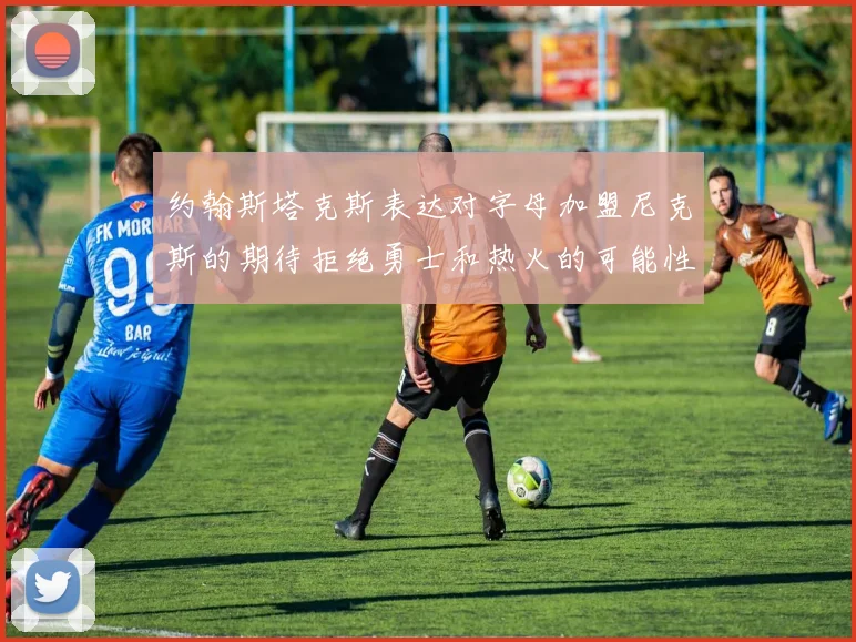 约翰斯塔克斯表达对字母加盟尼克斯的期待拒绝勇士和热火的可能性