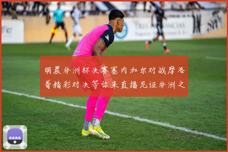 明晨非洲杯决赛塞内加尔对战摩洛哥精彩对决等你来直播见证非洲之王的诞生
