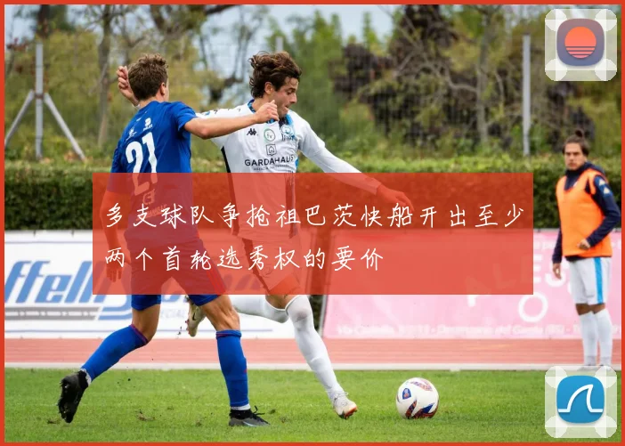 多支球队争抢祖巴茨快船开出至少两个首轮选秀权的要价