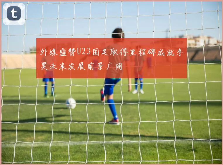 外媒盛赞U23国足取得里程碑成就李昊未来发展前景广阔