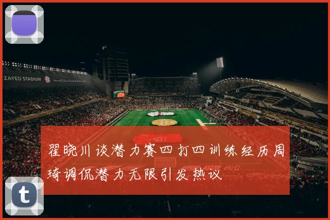 翟晓川谈潜力赛四打四训练经历周琦调侃潜力无限引发热议