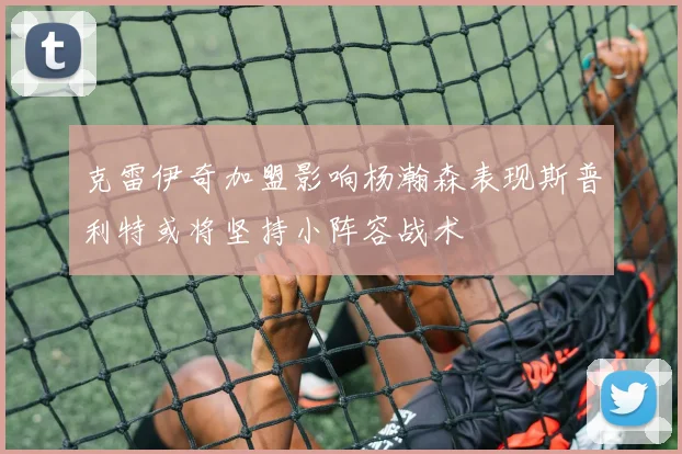 克雷伊奇加盟影响杨瀚森表现斯普利特或将坚持小阵容战术