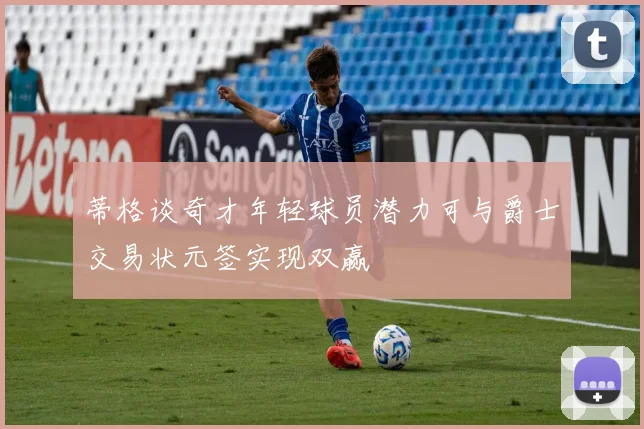蒂格谈奇才年轻球员潜力可与爵士交易状元签实现双赢