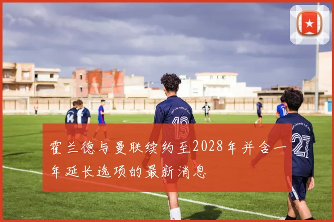 霍兰德与曼联续约至2028年并含一年延长选项的最新消息